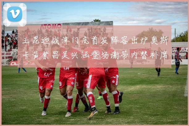 玉昆迎战津门虎首发阵容出炉奥斯卡黄紫昌吴兴涵登场谢蒂内替补席候命