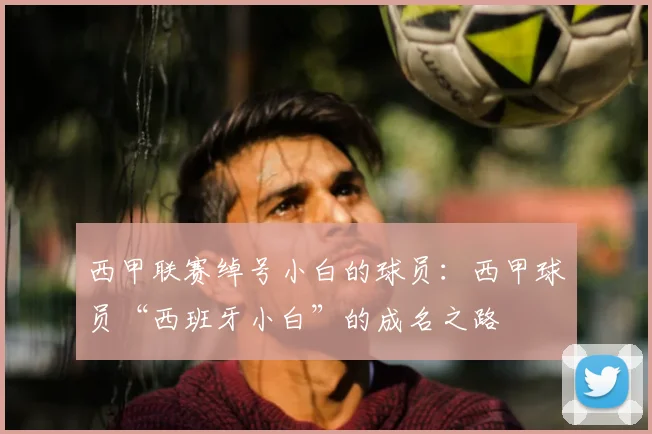 西甲联赛绰号小白的球员：西甲球员“西班牙小白”的成名之路