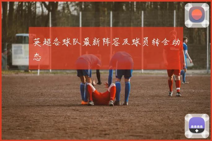 英超各球队最新阵容及球员转会动态